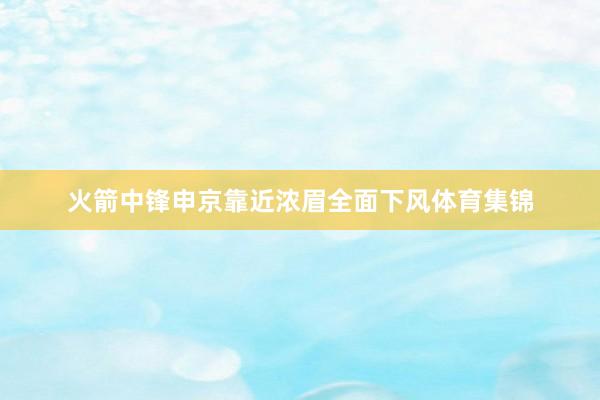 火箭中锋申京靠近浓眉全面下风体育集锦