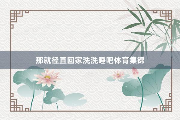 那就径直回家洗洗睡吧体育集锦