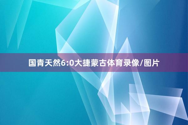 国青天然6:0大捷蒙古体育录像/图片