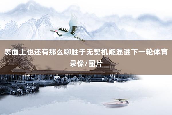 表面上也还有那么聊胜于无契机能混进下一轮体育录像/图片