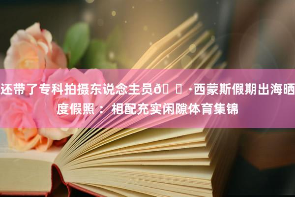 还带了专科拍摄东说念主员📷西蒙斯假期出海晒度假照 ：相配充实闲隙体育集锦