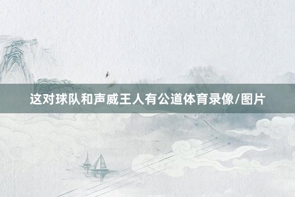 这对球队和声威王人有公道体育录像/图片