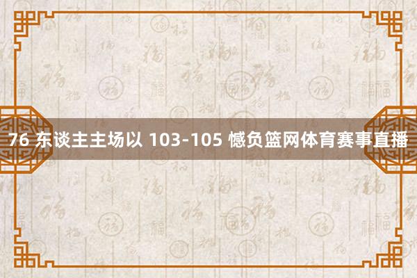 76 东谈主主场以 103-105 憾负篮网体育赛事直播