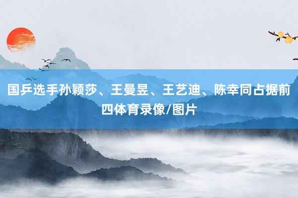 国乒选手孙颖莎、王曼昱、王艺迪、陈幸同占据前四体育录像/图片