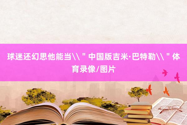 球迷还幻思他能当\"中国版吉米·巴特勒\"体育录像/图片