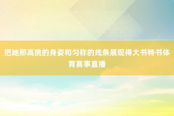 把她那高挑的身姿和匀称的线条展现得大书特书体育赛事直播