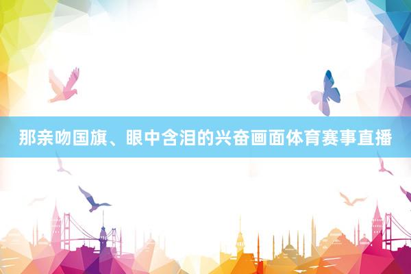 那亲吻国旗、眼中含泪的兴奋画面体育赛事直播