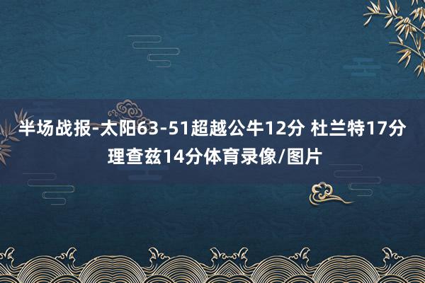 半场战报-太阳63-51超越公牛12分 杜兰特17分 理查兹14分体育录像/图片