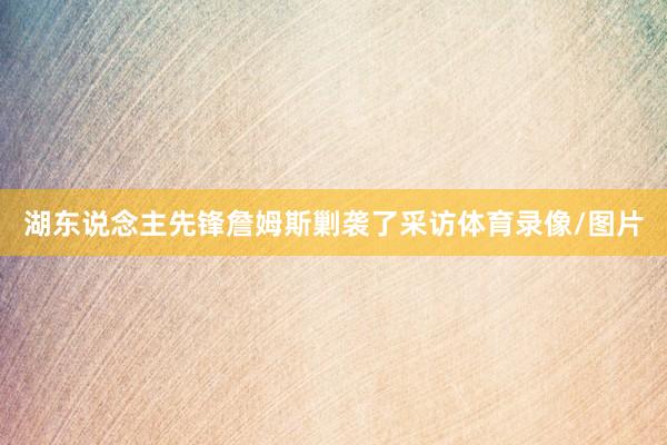 湖东说念主先锋詹姆斯剿袭了采访体育录像/图片