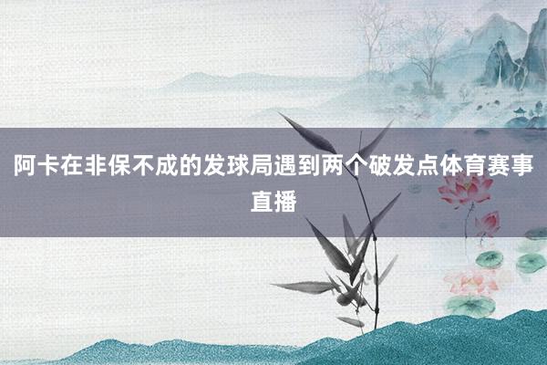 阿卡在非保不成的发球局遇到两个破发点体育赛事直播