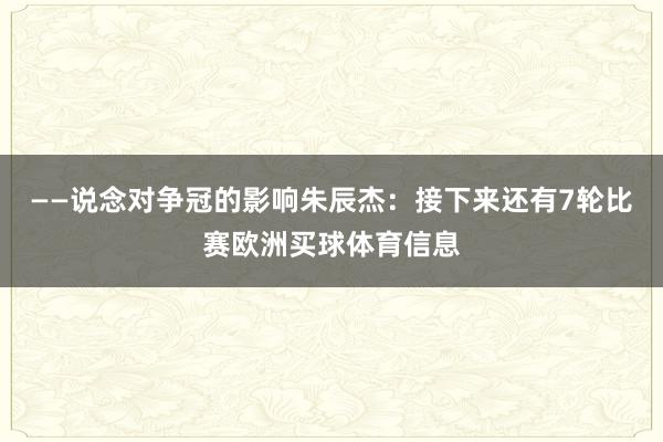——说念对争冠的影响朱辰杰：接下来还有7轮比赛欧洲买球体育信息