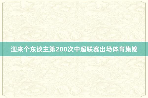 迎来个东谈主第200次中超联赛出场体育集锦